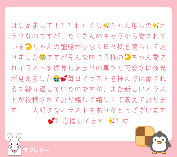 はじめまして！✨✨わたくし🍤ちゃん推しの🏅オタクなのですが、たくさんのキャラから愛されている🍤ちゃんの配給が少なく日々枕を濡らしておりました😢ですがそんな時に💍様の🍤ちゃん愛されイラストを拝見しあまりの尊さと可愛さに後光が見えました😭💕毎日イラストを拝んでは癒されるを繰り返していたのですが、また新しいイラストが投稿されており嬉して嬉しくて震えております🫨🫨大好きなイラストをありがとうございます💕✨応援してます‼️💪✨