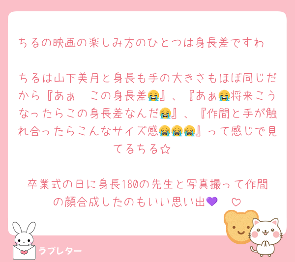 ちるの映画の楽しみ方のひとつは身長差ですわ🤭
ちるは山下美月と身長も手の大きさもほぼ同じだから『あぁ〜この身長差😭』、『あぁ😭将来こうなったらこの身長差なんだ😭』、『作間と手が触れ合ったらこんなサイズ感😭😭😭』って感じで見てるちる☆

卒業式の日に身長180の先生と写真撮って作間の顔合成したのもいい思い出🫶💜