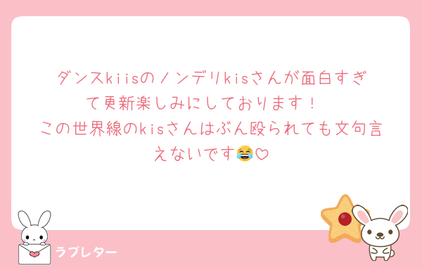 ダンスkiisのノンデリkisさんが面白すぎて更新楽しみにしております！
この世界線のkisさんはぶん殴られても文句言えないです😂