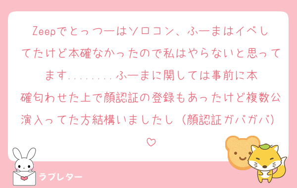 Zeepでとっつーはソロコン、ふーまはイベしてたけど本確なかったので私はやらないと思ってます........ふーまに関しては事前に本確匂わせた上で顔認証の登録もあったけど複数公演入ってた方結構いましたし（顔認証ガバガバ）