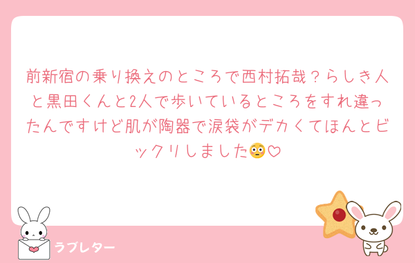 前新宿の乗り換えのところで西村拓哉？らしき人と黒田くんと2人で歩いているところをすれ違ったんですけど肌が陶器で涙袋がデカくてほんとビックリしました😳