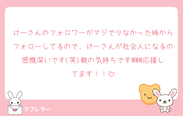 けーさんのフォロワーがマジで少なかった時からフォローしてるので、けーさんが社会人になるの感慨深いです(笑)親の気持ちですWWW応援してます！！
