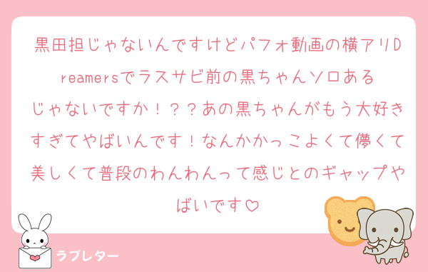 黒田担じゃないんですけどパフォ動画の横アリDreamersでラスサビ前の黒ちゃんソロあるじゃないですか！？？あの黒ちゃんがもう大好きすぎてやばいんです！なんかかっこよくて儚くて美しくて普段のわんわんって感じとのギャップやばいです