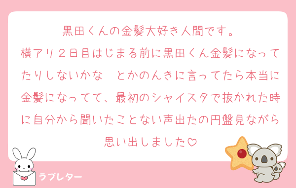 黒田くんの金髪大好き人間です。
横アリ２日目はじまる前に黒田くん金髪になってたりしないかな〜とかのんきに言ってたら本当に金髪になってて、最初のシャイスタで抜かれた時に自分から聞いたことない声出たの円盤見ながら思い出しました