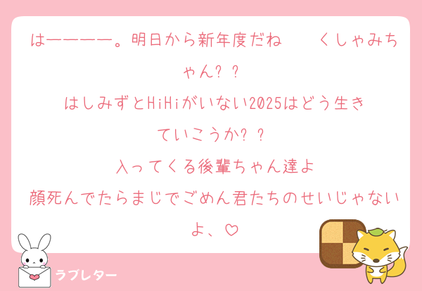 はーーーー。明日から新年度だね〜〜くしゃみちゃんㅠㅠ
はしみずとHiHiがいない2025はどう生きていこうかㅠㅠ
入ってくる後輩ちゃん達よ
顔死んでたらまじでごめん君たちのせいじゃないよ、