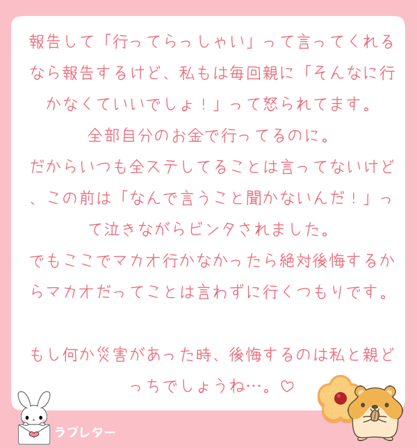 報告して「行ってらっしゃい」って言ってくれるなら報告するけど、私もは毎回親に「そんなに行かなくていいでしょ！」って怒られてます。
全部自分のお金で行ってるのに。
だからいつも全ステしてることは言ってないけど、この前は「なんで言うこと聞かないんだ！」って泣きながらビンタされました。
でもここでマカオ行かなかったら絶対後悔するからマカオだってことは言わずに行くつもりです。
もし何か災害があった時、後悔するのは私と親どっちでしょうね…。