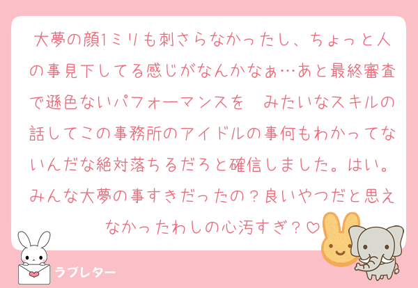 大夢の顔1ミリも刺さらなかったし、ちょっと人の事見下してる感じがなんかなぁ…あと最終審査で遜色ないパフォーマンスを〜みたいなスキルの話してこの事務所のアイドルの事何もわかってないんだな絶対落ちるだろと確信しました。はい。みんな大夢の事すきだったの？良いやつだと思えなかったわしの心汚すぎ？