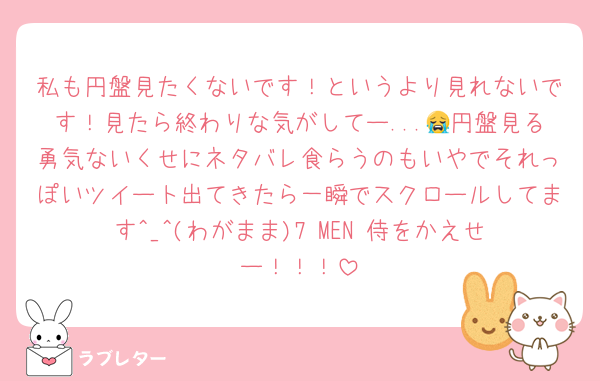 私も円盤見たくないです！というより見れないです！見たら終わりな気がしてー...😭円盤見る勇気ないくせにネタバレ食らうのもいやでそれっぽいツイート出てきたら一瞬でスクロールしてます︎^_^(わがまま)7 MEN 侍をかえせー！！！