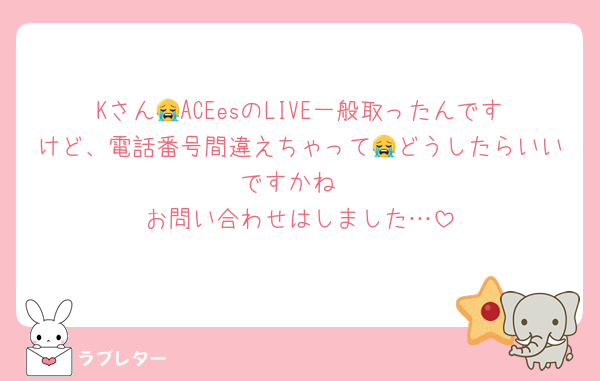 Kさん😭ACEesのLIVE一般取ったんですけど、電話番号間違えちゃって😭どうしたらいいですかね
お問い合わせはしました…