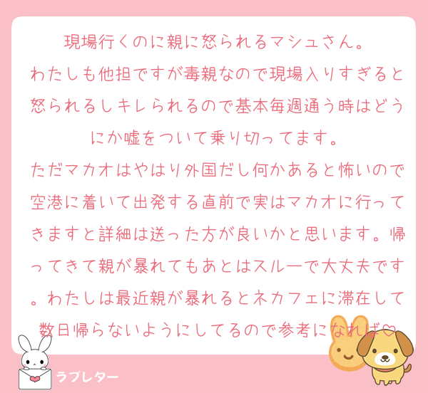 現場行くのに親に怒られるマシュさん。
わたしも他担ですが毒親なので現場入りすぎると怒られるしキレられるので基本毎週通う時はどうにか嘘をついて乗り切ってます。
ただマカオはやはり外国だし何かあると怖いので空港に着いて出発する直前で実はマカオに行ってきますと詳細は送った方が良いかと思います。帰ってきて親が暴れてもあとはスルーで大丈夫です。わたしは最近親が暴れるとネカフェに滞在して数日帰らないようにしてるので参考になれば