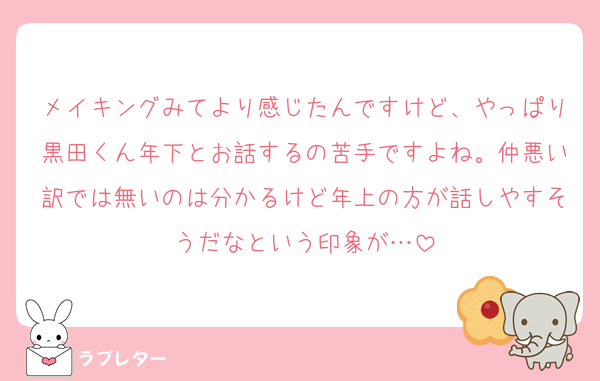 メイキングみてより感じたんですけど、やっぱり黒田くん年下とお話するの苦手ですよね。仲悪い訳では無いのは分かるけど年上の方が話しやすそうだなという印象が…