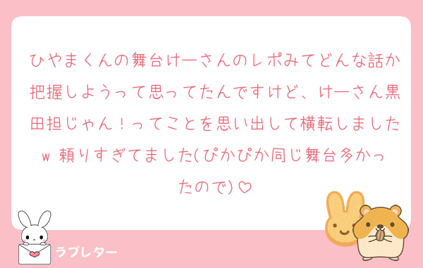 ひやまくんの舞台けーさんのレポみてどんな話か把握しようって思ってたんですけど、けーさん黒田担じゃん！ってことを思い出して横転しましたw 頼りすぎてました(ぴかぴか同じ舞台多かったので)