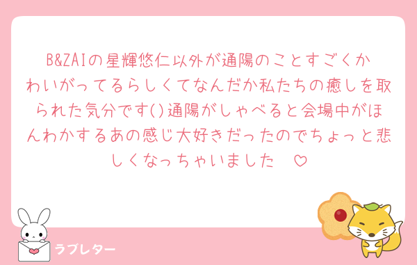 B&ZAIの星輝悠仁以外が通陽のことすごくかわいがってるらしくてなんだか私たちの癒しを取られた気分です()通陽がしゃべると会場中がほんわかするあの感じ大好きだったのでちょっと悲しくなっちゃいました🥲