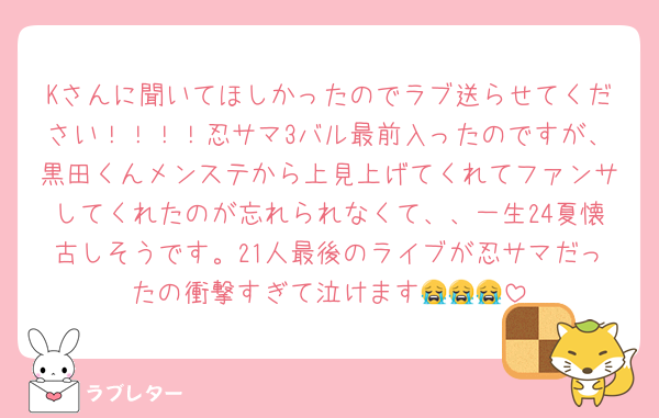 Kさんに聞いてほしかったのでラブ送らせてください！！！！忍サマ3バル最前入ったのですが、黒田くんメンステから上見上げてくれてファンサしてくれたのが忘れられなくて、、一生24夏懐古しそうです。21人最後のライブが忍サマだったの衝撃すぎて泣けます😭😭😭