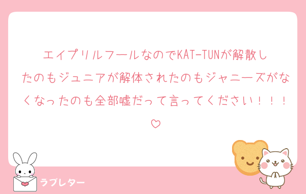 エイプリルフールなのでKAT-TUNが解散したのもジュニアが解体されたのもジャニーズがなくなったのも全部嘘だって言ってください！！！