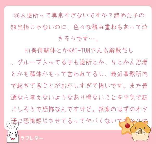 36人退所って異常すぎないですか？辞めた子の該当担じゃないのに、色々な積み重ねもあって泣きそうです…。
Hi美侍解体とかKAT-TUNさんも解散だし、グループ入ってる子も退所とか、りとかん忍者とかも解体かもって言われてるし、最近事務所内で起きてることがおかしすぎて怖いです。また普通なら考えないようなあり得ないことを平気で起こしそうで恐怖なんですけど。娯楽のはずのオタ活に恐怖感じさせてるってヤバくないですか？