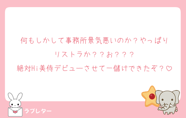 何もしかして事務所景気悪いのか？やっぱり
リストラか？？お？？？
絶対Hi美侍デビューさせて一儲けできたぞ？
