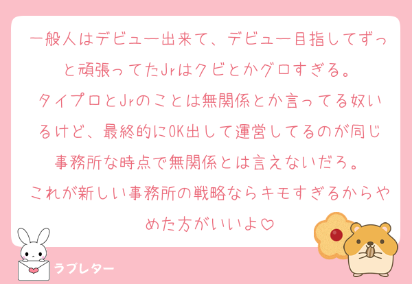 一般人はデビュー出来て、デビュー目指してずっと頑張ってたJrはクビとかグロすぎる。
タイプロとJrのことは無関係とか言ってる奴いるけど、最終的にOK出して運営してるのが同じ事務所な時点で無関係とは言えないだろ。
これが新しい事務所の戦略ならキモすぎるからやめた方がいいよ
