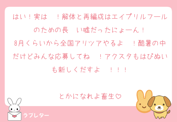 はい！実は〜！解体と再編成はエイプリルフールのための長〜い嘘だったにょーん！
8月くらいから全国アリツアやるよ〜！酷暑の中だけどみんな応募してね〜！アクスタもはぴぬいも新しくだすよ〜！！！

とかになれよ畜生