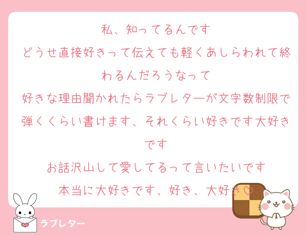 私、知ってるんです
どうせ直接好きって伝えても軽くあしらわれて終わるんだろうなって
好きな理由聞かれたらラブレターが文字数制限で弾くくらい書けます、それくらい好きです大好きです
お話沢山して愛してるって言いたいです
本当に大好きです、好き、大好き
