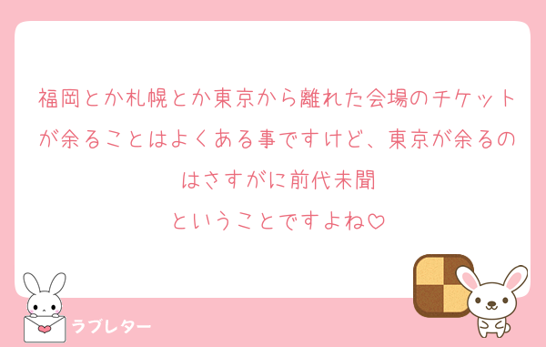 福岡とか札幌とか東京から離れた会場のチケットが余ることはよくある事ですけど、東京が余るのはさすがに前代未聞
ということですよね
