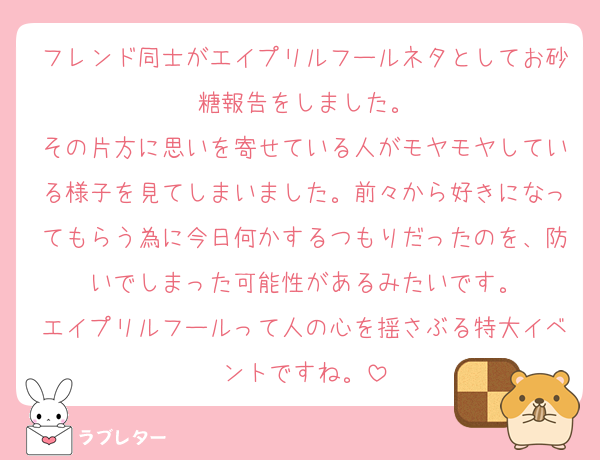 フレンド同士がエイプリルフールネタとしてお砂糖報告をしました。
その片方に思いを寄せている人がモヤモヤしている様子を見てしまいました。前々から好きになってもらう為に今日何かするつもりだったのを、防いでしまった可能性があるみたいです。
エイプリルフールって人の心を揺さぶる特大イベントですね。