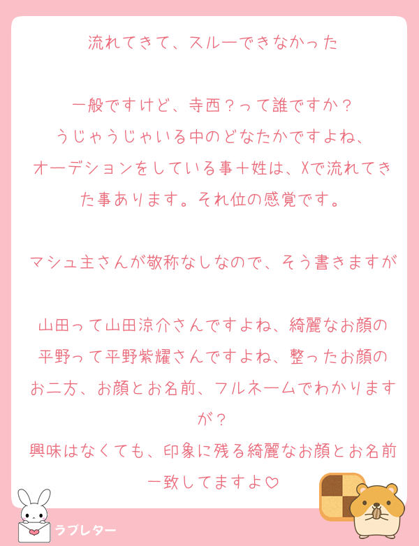 流れてきて、スルーできなかった

一般ですけど、寺西？って誰ですか？
うじゃうじゃいる中のどなたかですよね、
オーデションをしている事＋姓は、Xで流れてきた事あります。それ位の感覚です。

マシュ主さんが敬称なしなので、そう書きますが
山田って山田涼介さんですよね、綺麗なお顔の
平野って平野紫耀さんですよね、整ったお顔の
お二方、お顔とお名前、フルネームでわかりますが？
興味はなくても、印象に残る綺麗なお顔とお名前一致してますよ