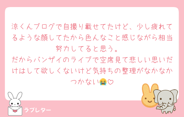 涼くんブログで自撮り載せてたけど、少し疲れてるような顔してたから色んなこと感じながら相当努力してると思う。
だからバンザイのライブで空席見て悲しい思いだけはして欲しくないけど気持ちの整理がなかなかつかない😭