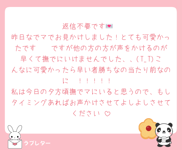 返信不要です💌
昨日なでマでお見かけしました！とても可愛かったです🥰♡ ですが他の方の方が声をかけるのが早くて撫でにいけませんでした、、(T_T)こんなに可愛かったら早い者勝ちなの当たり前なのに〜！！！！！
私は今日の夕方頃撫でマにいると思うので、もしタイミングあればお声かけさせてよしよしさせてください♡