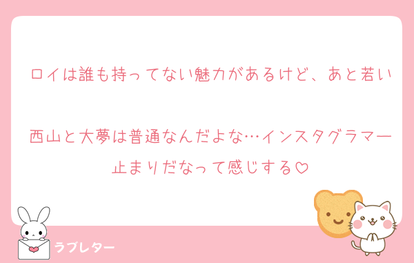 ロイは誰も持ってない魅力があるけど、あと若い
西山と大夢は普通なんだよな…インスタグラマー止まりだなって感じする