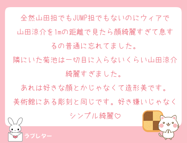 全然山田担でもJUMP担でもないのにウィアで山田涼介を1mの距離で見たら顔綺麗すぎて息するの普通に忘れてました。
隣にいた菊池は一切目に入らないくらい山田涼介綺麗すぎました。
あれは好きな顔とかじゃなくて造形美です。
美術館にある彫刻と同じです。好き嫌いじゃなくシンプル綺麗