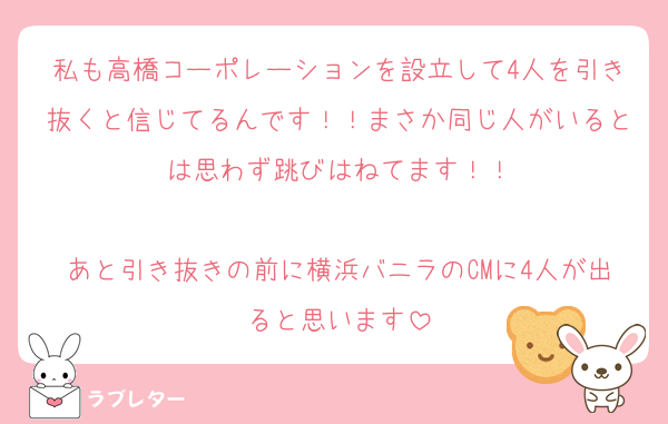 私も高橋コーポレーションを設立して4人を引き抜くと信じてるんです！！まさか同じ人がいるとは思わず跳びはねてます！！

あと引き抜きの前に横浜バニラのCMに4人が出ると思います