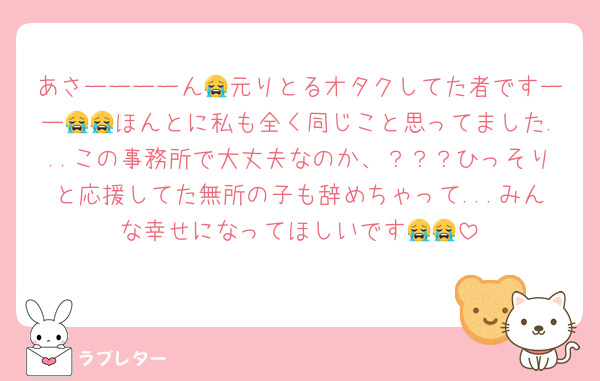あさーーーーん😭元りとるオタクしてた者ですーー😭😭ほんとに私も全く同じこと思ってました...この事務所で大丈夫なのか、？？？ひっそりと応援してた無所の子も辞めちゃって...みんな幸せになってほしいです😭😭