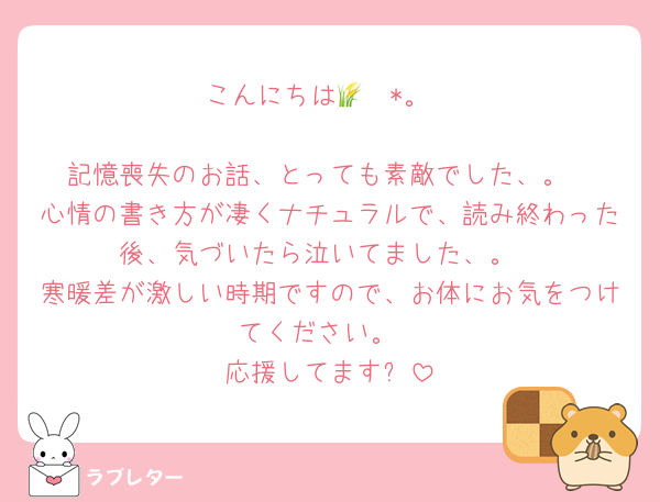 こんにちは🌾✧︎*。

記憶喪失のお話、とっても素敵でした、。
心情の書き方が凄くナチュラルで、読み終わった後、気づいたら泣いてました、。
寒暖差が激しい時期ですので、お体にお気をつけてください。
応援してますෆ‪