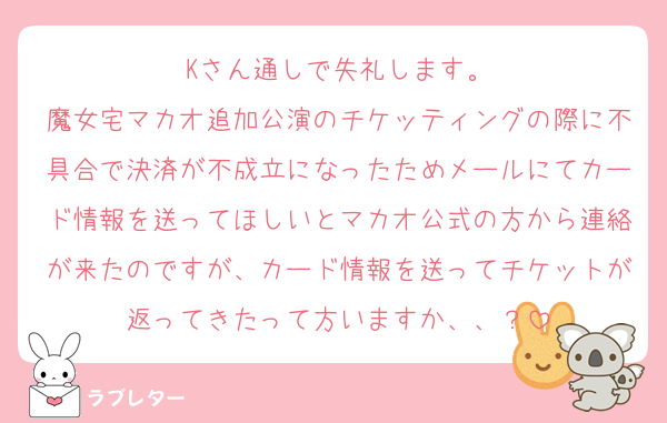 Kさん通しで失礼します。
魔女宅マカオ追加公演のチケッティングの際に不具合で決済が不成立になったためメールにてカード情報を送ってほしいとマカオ公式の方から連絡が来たのですが、カード情報を送ってチケットが返ってきたって方いますか、、？