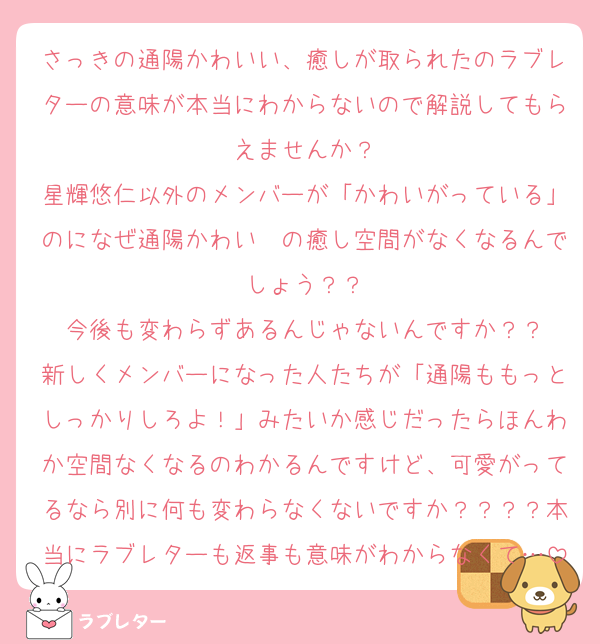 さっきの通陽かわいい、癒しが取られたのラブレターの意味が本当にわからないので解説してもらえませんか？
星輝悠仁以外のメンバーが「かわいがっている」のになぜ通陽かわい〜の癒し空間がなくなるんでしょう？？
今後も変わらずあるんじゃないんですか？？
新しくメンバーになった人たちが「通陽ももっとしっかりしろよ！」みたいか感じだったらほんわか空間なくなるのわかるんですけど、可愛がってるなら別に何も変わらなくないですか？？？？本当にラブレターも返事も意味がわからなくて…