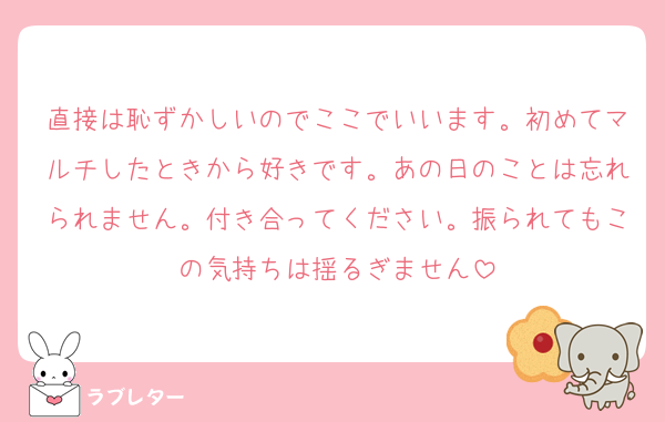直接は恥ずかしいのでここでいいます。初めてマルチしたときから好きです。あの日のことは忘れられません。付き合ってください。振られてもこの気持ちは揺るぎません