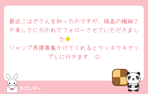 最近こはぎさんを知ったのですが、線画の繊細さや美しさに引かれてフォローさせていただきました🫶🏻🌟
ジャンプ界隈募集かけてくれるとウッキウキでリプしに行きます🫣