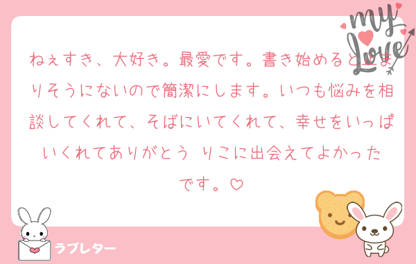 ねぇすき、大好き。最愛です。書き始めると止まりそうにないので簡潔にします。いつも悩みを相談してくれて、そばにいてくれて、幸せをいっぱいくれてありがとう☺️りこに出会えてよかったです。