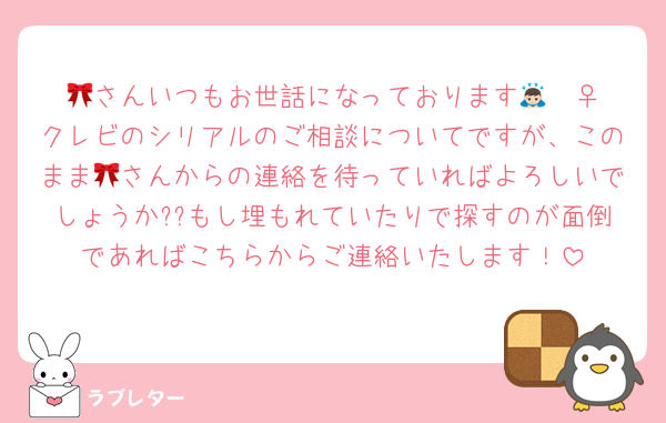 🎀さんいつもお世話になっております🙇🏻‍♀️クレビのシリアルのご相談についてですが、このまま🎀さんからの連絡を待っていればよろしいでしょうか??もし埋もれていたりで探すのが面倒であればこちらからご連絡いたします！