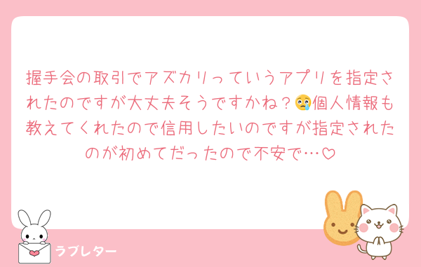 握手会の取引でアズカリっていうアプリを指定されたのですが大丈夫そうですかね？😢個人情報も教えてくれたので信用したいのですが指定されたのが初めてだったので不安で…