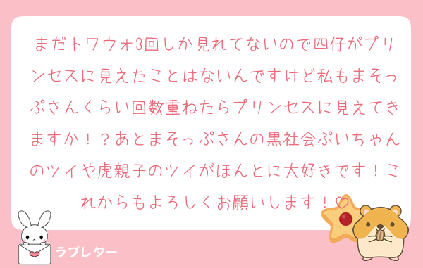 まだトワウォ3回しか見れてないので四仔がプリンセスに見えたことはないんですけど私もまそっぷさんくらい回数重ねたらプリンセスに見えてきますか！？あとまそっぷさんの黒社会ぷいちゃんのツイや虎親子のツイがほんとに大好きです！これからもよろしくお願いします！