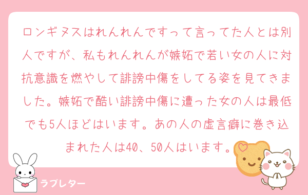 ロンギヌスはれんれんですって言ってた人とは別人ですが、私もれんれんが嫉妬で若い女の人に対抗意識を燃やして誹謗中傷をしてる姿を見てきました。嫉妬で酷い誹謗中傷に遭った女の人は最低でも5人ほどはいます。あの人の虚言癖に巻き込まれた人は40、50人はいます。