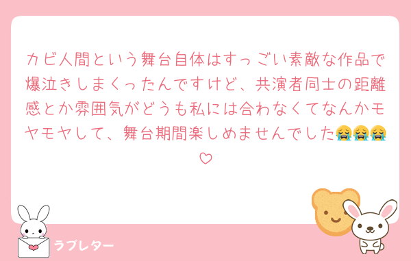 カビ人間という舞台自体はすっごい素敵な作品で爆泣きしまくったんですけど、共演者同士の距離感とか雰囲気がどうも私には合わなくてなんかモヤモヤして、舞台期間楽しめませんでした😭😭😭