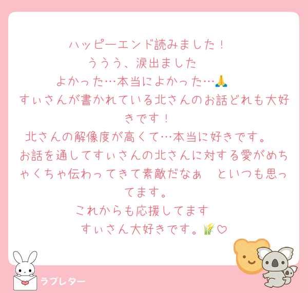 ハッピーエンド読みました！
ううう、涙出ました🥲
よかった…本当によかった…🥲🙏
すぃさんが書かれている北さんのお話どれも大好きです！
北さんの解像度が高くて…本当に好きです。
お話を通してすぃさんの北さんに対する愛がめちゃくちゃ伝わってきて素敵だなぁ〜といつも思ってます。
これからも応援してます🫶
すぃさん大好きです。🌾