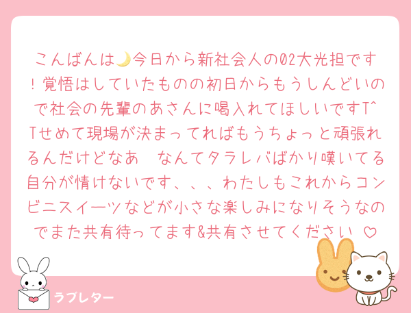 こんばんは🌙今日から新社会人の02大光担です！覚悟はしていたものの初日からもうしんどいので社会の先輩のあさんに喝入れてほしいですT^Tせめて現場が決まってればもうちょっと頑張れるんだけどなあ〜なんてタラレバばかり嘆いてる自分が情けないです、、、わたしもこれからコンビニスイーツなどが小さな楽しみになりそうなのでまた共有待ってます&共有させてください♩