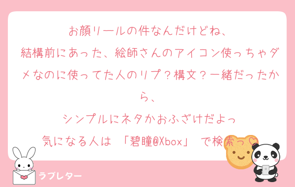 お顔リールの件なんだけどね、
結構前にあった、絵師さんのアイコン使っちゃダメなのに使ってた人のリプ？構文？一緒だったから、
シンプルにネタかおふざけだよっ
気になる人は 「碧瞳@Xbox」 で検索っ