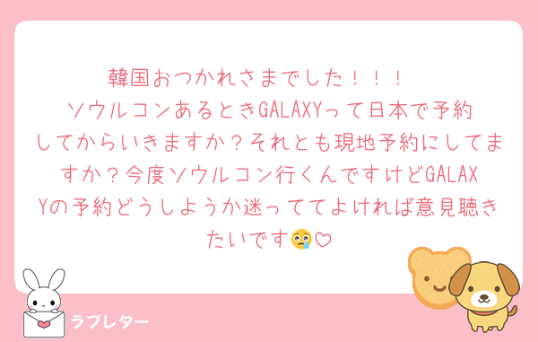 韓国おつかれさまでした！！！
ソウルコンあるときGALAXYって日本で予約してからいきますか？それとも現地予約にしてますか？今度ソウルコン行くんですけどGALAXYの予約どうしようか迷っててよければ意見聴きたいです😢