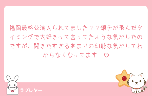福岡最終公演入られてました？？銀テが飛んだタイミングで大好きって言ってたような気がしたのですが、聞きたすぎるあまりの幻聴な気がしてわからなくなってます🥲