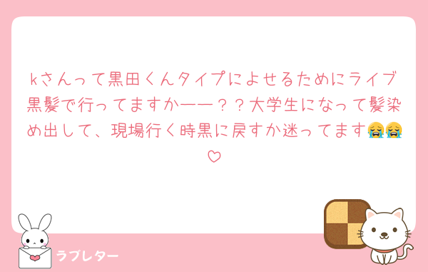 kさんって黒田くんタイプによせるためにライブ黒髪で行ってますかーー？？大学生になって髪染め出して、現場行く時黒に戻すか迷ってます😭😭
